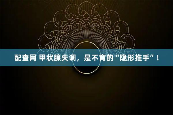 配查网 甲状腺失调，是不育的“隐形推手”！