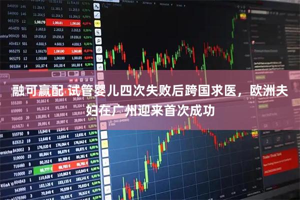 融可赢配 试管婴儿四次失败后跨国求医，欧洲夫妇在广州迎来首次成功
