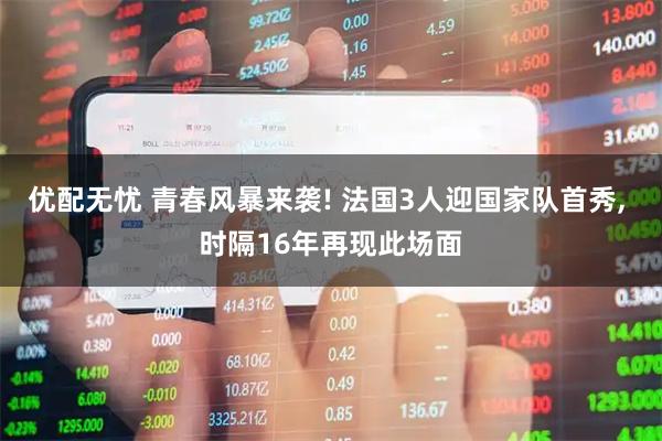 优配无忧 青春风暴来袭! 法国3人迎国家队首秀, 时隔16年再现此场面