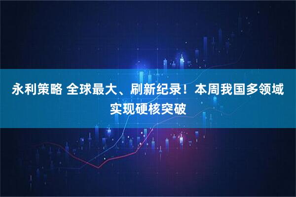 永利策略 全球最大、刷新纪录！本周我国多领域实现硬核突破