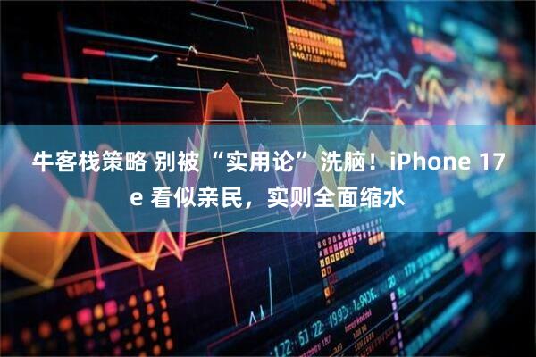 牛客栈策略 别被 “实用论” 洗脑！iPhone 17e 看似亲民，实则全面缩水