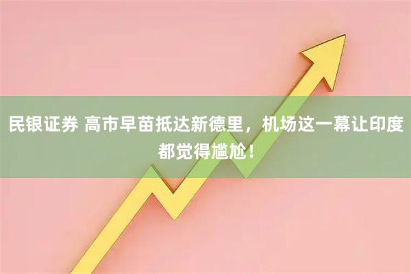 民银证券 高市早苗抵达新德里，机场这一幕让印度都觉得尴尬！