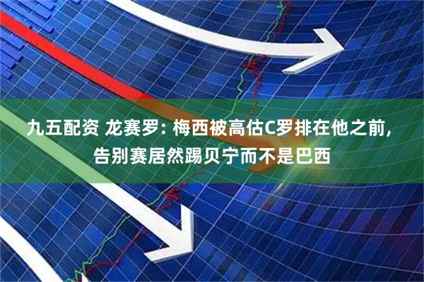 九五配资 龙赛罗: 梅西被高估C罗排在他之前, 告别赛居然踢贝宁而不是巴西