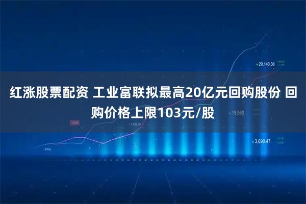 红涨股票配资 工业富联拟最高20亿元回购股份 回购价格上限103元/股